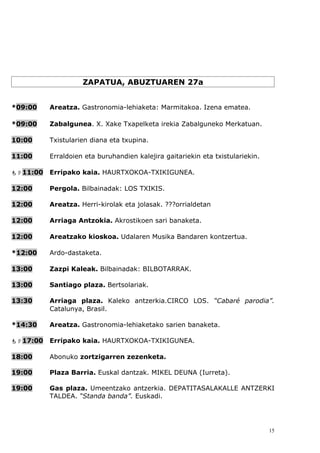 ZAPATUA, ABUZTUAREN 27a


*09:00    Areatza. Gastronomia-lehiaketa: Marmitakoa. Izena ematea.

*09:00    Zabalgunea. X. Xake Txapelketa irekia Zabalguneko Merkatuan.

10:00     Txistularien diana eta txupina.

11:00     Erraldoien eta buruhandien kalejira gaitariekin eta txistulariekin.

11:00   Erripako kaia. HAURTXOKOA-TXIKIGUNEA.

12:00     Pergola. Bilbainadak: LOS TXIKIS.

12:00     Areatza. Herri-kirolak eta jolasak. ???orrialdetan

12:00     Arriaga Antzokia. Akrostikoen sari banaketa.

12:00     Areatzako kioskoa. Udalaren Musika Bandaren kontzertua.

*12:00    Ardo-dastaketa.

13:00     Zazpi Kaleak. Bilbainadak: BILBOTARRAK.

13:00     Santiago plaza. Bertsolariak.

13:30     Arriaga plaza. Kaleko antzerkia.CIRCO LOS. “Cabaré parodia”.
          Catalunya, Brasil.

*14:30    Areatza. Gastronomia-lehiaketako sarien banaketa.

17:00   Erripako kaia. HAURTXOKOA-TXIKIGUNEA.

18:00     Abonuko zortzigarren zezenketa.

19:00     Plaza Barria. Euskal dantzak. MIKEL DEUNA (Iurreta).

19:00     Gas plaza. Umeentzako antzerkia. DEPATITASALAKALLE ANTZERKI
          TALDEA. “Standa banda”. Euskadi.




                                                                                15
 