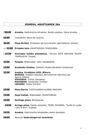 DOMEKA, ABUZTUAREN 28a


*09:00    Areatza. Gastronomia-lehiaketa: Buztan-gisatua. Izena ematea.

10:00     Txistularien diana eta txupina.

10:30     Plaza Biribila. Erraldoien eta buruhandien agerraldiaren hasiera.

11:00   Erripako kaia. HAURTXOKOA-TXIKIGUNEA.

11:30    Itxaropen kaleko pilotalekua. “2011ko ASTE NAGUSIA PILOTA
          TXAPELKETA” Finalak.

12:00     Pergola. Bilbainadak: LOS 5 BILBAINOS.

12:00     Areatzako kioskoa. Udalaren Musika Bandaren kontzertua.

12:30     Areatza. Erraldoien XXII. Bilkura.
          BIZKAIA: Ondalan (Deusto), Bermiotarrak (Bermeo) eta
          Agurra (Getxo)
          GIPUZKOA: Irrintzi (Donostia)
          NAFARROA: Sanduzelai (Iruñea)
          LAPURDI: Sukila (Kanbo)

13:00     Plaza Barria. TXISTULARIEN ALARDE NAGUSIA.

13:00     Zazpi Kaleak. Bilbainadak: BILBOTARRAK.

13:00     Santiago plaza. Bertsolariak.

13:30    Arriaga plaza. Kaleko antzerkia. TRAPU ZAHARRA. “Vuelta & vuelta
          / Bira & bira”. Euskadi.

14:30     Areatza. Gastronomia-lehiaketako sarien banaketa.

18:00     Abonuko bederatzigarren zezenketa.




                                                                              17
 