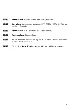 19:00   Plaza Barria. Euskal dantzak. ZERUTXU (Markina).

19:00   Gas plaza. Umeentzako antzerkia. ELVI SABEL HIZTUNA. “Nor da
        papina?”. Euskadi.

20:00   Plaza Barria. BDB. Erromeria eta Larrain dantza.

20:30   Arriaga plaza. Zezensuzkoa.

22:05   JAIEN AMAIERA berezia eta agurra MARIJAIAri. Ibaitik, Areatzako
        zubitik Udaletxeko zubira

22:30   Bilbao Hiria Su Artifizialen Nazioarteko XXI. Lehiaketa Nagusia.




                                                                           18
 