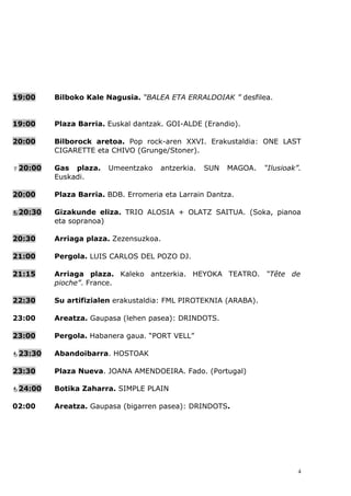 19:00    Bilboko Kale Nagusia. “BALEA ETA ERRALDOIAK ” desfilea.


19:00    Plaza Barria. Euskal dantzak. GOI-ALDE (Erandio).

20:00    Bilborock aretoa. Pop rock-aren XXVI. Erakustaldia: ONE LAST
         CIGARETTE eta CHIVO (Grunge/Stoner).

20:00   Gas plaza.    Umeentzako    antzerkia.   SUN   MAGOA.   “Ilusioak”.
         Euskadi.

20:00    Plaza Barria. BDB. Erromeria eta Larrain Dantza.

20:30   Gizakunde eliza. TRIO ALOSIA + OLATZ SAITUA. (Soka, pianoa
         eta sopranoa)

20:30    Arriaga plaza. Zezensuzkoa.

21:00    Pergola. LUIS CARLOS DEL POZO DJ.

21:15    Arriaga plaza. Kaleko antzerkia. HEYOKA TEATRO. “Tête de
         pioche”. France.

22:30    Su artifizialen erakustaldia: FML PIROTEKNIA (ARABA).

23:00    Areatza. Gaupasa (lehen pasea): DRINDOTS.

23:00    Pergola. Habanera gaua. “PORT VELL”

23:30   Abandoibarra. HOSTOAK

23:30    Plaza Nueva. JOANA AMENDOEIRA. Fado. (Portugal)

24:00   Botika Zaharra. SIMPLE PLAIN

02:00    Areatza. Gaupasa (bigarren pasea): DRINDOTS.




                                                                           4
 