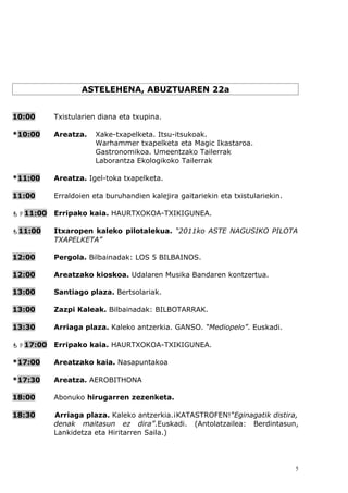 ASTELEHENA, ABUZTUAREN 22a


10:00     Txistularien diana eta txupina.

*10:00    Areatza.    Xake-txapelketa. Itsu-itsukoak.
                      Warhammer txapelketa eta Magic Ikastaroa.
                      Gastronomikoa. Umeentzako Tailerrak
                      Laborantza Ekologikoko Tailerrak

*11:00    Areatza. Igel-toka txapelketa.

11:00     Erraldoien eta buruhandien kalejira gaitariekin eta txistulariekin.

11:00   Erripako kaia. HAURTXOKOA-TXIKIGUNEA.

11:00    Itxaropen kaleko pilotalekua. “2011ko ASTE NAGUSIKO PILOTA
          TXAPELKETA”

12:00     Pergola. Bilbainadak: LOS 5 BILBAINOS.

12:00     Areatzako kioskoa. Udalaren Musika Bandaren kontzertua.

13:00     Santiago plaza. Bertsolariak.

13:00     Zazpi Kaleak. Bilbainadak: BILBOTARRAK.

13:30     Arriaga plaza. Kaleko antzerkia. GANSO. “Mediopelo”. Euskadi.

17:00   Erripako kaia. HAURTXOKOA-TXIKIGUNEA.

*17:00    Areatzako kaia. Nasapuntakoa

*17:30    Areatza. AEROBITHONA

18:00     Abonuko hirugarren zezenketa.

18:30     Arriaga plaza. Kaleko antzerkia.¡KATASTROFEN!”Eginagatik distira,
          denak maitasun ez dira”.Euskadi. (Antolatzailea: Berdintasun,
          Lankidetza eta Hiritarren Saila.)




                                                                                5
 