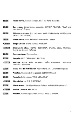 19:00    Plaza Barria. Euskal dantzak. BETI JAI ALAI (Basurto)


19:00    Gas plaza. Umeentzako antzerkia. HEYOKA TEATRO. “Week-end
         caravaning”. France.

20:00    Bilborock aretoa. Pop rock-aren XXVI. Erakustaldia: QUAOAR eta
         BASAKI (Rock-metal).

20:00    Plaza Barria. BDB. Erromeria eta Larrain Dantza.

*20:00   Zazpi Kaleak. TRIKI-BERTSO KALEJIRA

20:30   Gizakunde eliza. BORTZ BOSKOTEA. (Flauta, oboe, klarineta,
         fagota eta tronpa) Nafarroa

20:30    Arriaga plaza. Zezensuzkoa.

21:00    Pergola. LUIS CARLOS DEL POZO DJ.

21:15   Arriaga plaza. Kale      antzerkia.   NIÑO   COSTRINI.   “Humanus
         comicus”. Argentina.

22:30    Bilbao Hiria Su Artifizialen Nazioarteko XXI. Lehiaketa Nagusia:

23:00    Areatza. Gaupasa (lehen pasea): JOSELU ANAIAK.

23:00    Pergola. Bolero gaua. “TRIO VERACRUZ”

23:30   Abandoibarra. THE CHIEFTAINS

23:30    Plaza Nueva. XX Bilbao Reggae Splash: ALPHEUS (Ingalaterra)

24:00   Botika Zaharra. KEN ZAZPI

02:00    Areatza. Gaupasa (bigarren pasea): JOSELU ANAIAK.




                                                                            6
 