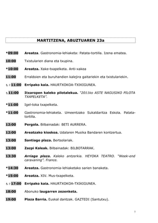 MARTITZENA, ABUZTUAREN 23a


*09:00    Areatza. Gastronomia-lehiaketa: Patata-tortilla. Izena ematea.

10:00     Txistularien diana eta txupina.

*10:00    Areatza. Xake-txapelketa. Anti-xakea

11:00     Erraldoien eta buruhandien kalejira gaitariekin eta txistulariekin.

11:00   Erripako kaia. HAURTXOKOA-TXIKIGUNEA.

11:00    Itxaropen kaleko pilotalekua. “2011ko ASTE NAGUSIKO PILOTA
          TXAPELKETA”.

*11:00    Igel-toka txapelketa.

*11:00    Gastronomia-lehiaketa. Umeentzako Sukaldaritza Eskola. Patata-
          tortilla.

12:00     Pergola. Bilbainadak: BETI AURRERA.

12:00     Areatzako kioskoa. Udalaren Musika Bandaren kontzertua.

13:00     Santiago plaza. Bertsolariak.

13:00     Zazpi Kaleak. Bilbainadak: BILBOTARRAK.

13:30     Arriaga plaza. Kaleko antzerkia. HEYOKA TEATRO. “Week-end
          caravaning”. France.

*14:30    Areatza. Gastronomia-lehiaketako sarien banaketa.

*15:00    Areatza. XIV. Mus-txapelketa.

17:00   Erripako kaia. HAURTXOKOA-TXIKIGUNEA.

18:00     Abonuko laugarren zezenketa.

19:00     Plaza Barria. Euskal dantzak. GAZTEDI (Santutxu).


                                                                                7
 