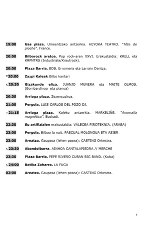 19:00    Gas plaza. Umeentzako antzerkia. HEYOKA TEATRO. “Tête de
         pioche”. France.

20:00    Bilborock aretoa. Pop rock-aren XXVI. Erakustaldia: KRELL eta
         KRPNTRS (Industriala/Krautrock).

20:00    Plaza Barria. BDB. Erromeria eta Larrain Dantza.

*20:00   Zazpi Kaleak. Bilbo kantari

20:30   Gizakunde eliza. JUANJO          MUNERA     eta    MAITE     OLMOS.
         (Bombardinoa eta pianoa)

20:30    Arriaga plaza. Zezensuzkoa.

21:00    Pergola. LUIS CARLOS DEL POZO DJ.

21:15   Arriaga   plaza.    Kaleko    antzerkia.   MARKELIÑE.      “Anomalía
         magnética”. Euskadi.

22:30    Su artifizialen erakustaldia: VALECEA PIROTEKNIA. (ARABA)

23:00    Pergola. Bilbao la nuit. PASCUAL MOLONGUA ETA ASIER

23:00    Areatza. Gaupasa (lehen pasea): CASTING Orkestra.

23:30   Abandoibarra. AINHOA CANTALAPIEDRA // MERCHE

23:30    Plaza Barria. PEPE RIVERO CUBAN BIG BAND. (Kuba)

24:00   Botika Zaharra. LA FUGA

02:00    Areatza. Gaupasa (lehen pasea): CASTING Orkestra.




                                                                            8
 