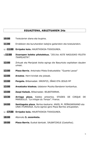 EGUAZTENA, ABUZTUAREN 24a


10:00     Txistularien diana eta txupina.

11:00     Erraldoien eta buruhandien kalejira gaitariekin eta txistulariekin.

11:00   Erripako kaia. HAURTXOKOA-TXIKIGUNEA.

11:00    Itxaropen kaleko pilotalekua. “2011ko ASTE NAGUSIKO PILOTA
          TXAPELKETA”.

12:00     Zirkuak eta Marijaiak bisita egingo die Basurtuko ospitalean dauden
          umeei.

12:00     Plaza Barria. Antzinako Pilota Erakustaldia: “Guante Laxoa”

12:00     Areatza. Herri-kirolak eta jolasak.

12:00     Pergola. Bilbainadak: IRRINTZI, IÑAKI ETA JESUS Mª

12:00     Areatzako kioskoa. Udalaren Musika Bandaren kontzertua.

13:00     Zazpi Kaleak. Bilbainadak: BILBOTARRAK.

13:30     Arriaga plaza. Kaleko antzerkia. STUDES              DE   CIRQUE      DE
          MARSEILLE. “La trilogie du Temps”. France.

14:00     Santiagoko plaza. Bertso-bazkaria: ANJEL M. PEÑAGARIKANO eta
          UNAI ITURRIAGA. Euria eginez gero Plaza Barriko arkupeetan.

17:00   Erripako kaia. HAURTXOKOA-TXIKIGUNEA.

18:00     Abonuko 5. zezenketa.

19:00     Plaza Barria. Euskal dantzak. SALBATZAILE (Castaños).




                                                                                 9
 