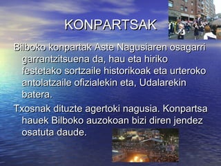 KONPARTSAK
Bilboko konpartak Aste Nagusiaren osagarri
garrantzitsuena da, hau eta hiriko
festetako sortzaile historikoak eta urteroko
antolatzaile ofizialekin eta, Udalarekin
batera.
Txosnak dituzte agertoki nagusia. Konpartsa
hauek Bilboko auzokoan bizi diren jendez
osatuta daude.

 