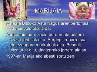 MARIJAIA
Marijaia Bilboko Aste Nagusiaren pertonaia
edo sinbolo ofizila da.
Pertsonaia hau, zapia buruan eta baserri
giroko jantziak ditu. Aurpegi irribarretsua
eta ezaugarri markatuak ditu. Besoak
altzatutak ditu, dantzarako jarrera alaian.
1997-an Marijaiako abesti sortu zen.

 
