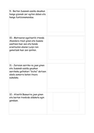 9.- Bertan Susanak azaldu deuskun
hango gizonak zer egiten daben eta
hango funtzionamendua.

10.- Metroaren egoitzetik irtenda
Abandora itzuli ginen eta Susana
azaltzen hasi zen eta hondo
erantzuten ebenei Lurpi-ren
gometzak hasi zen ipinten.

11.- Jarraian sarriko-ra joan ginen
eta Susanak azaldu geuskun
sarrikoko geltokiari "bicho" deitzen
ebela zomorro baten itxura
eukalako.

12.- Atzetik Basaurira joan ginen
eta bertan trenbide aldaketa egin
genduan.

 