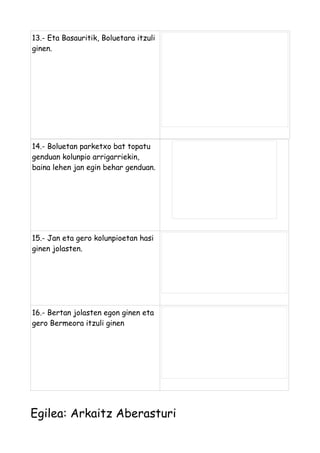 13.- Eta Basauritik, Boluetara itzuli
ginen.

14.- Boluetan parketxo bat topatu
genduan kolunpio arrigarriekin,
baina lehen jan egin behar genduan.

15.- Jan eta gero kolunpioetan hasi
ginen jolasten.

16.- Bertan jolasten egon ginen eta
gero Bermeora itzuli ginen

Egilea: Arkaitz Aberasturi

 