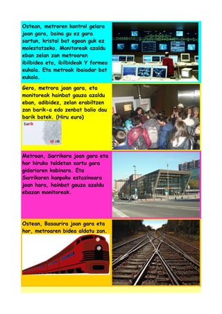 Ostean, metroren kontrol gelara
joan gara, baina gu ez gara
sartun, kristal bat egoan guk ez
molestatzeko. Monitoreak azaldu
eban zelan zan metroaren
ibilbidea eta, ibilbideak Y formea
eukala. Eta metroak ibaiadar bat
eukala.
Gero, metrora joan gara, eta
monitoreak hainbat gauza azaldu
eban, adibidez, zelan erabiltzen
zan barik-a edo zenbat balio dau
barik batek. (Hiru euro)

Metroan, Sarrikora joan gara eta
hor hiruko taldetan sartu gara
gidariaren kabinara. Eta
Sarrikoren kanpoko estazinoara
joan hara, hainbat gauza azaldu
ebazan monitoreak.

Ostean, Basaurira joan gara eta
hor, metroaren bidea aldatu zan.

 