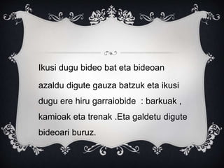 Ikusi dugu bideo bat eta bideoan
azaldu digute gauza batzuk eta ikusi
dugu ere hiru garraiobide : barkuak ,
kamioak eta trenak .Eta galdetu digute
bideoari buruz.
 