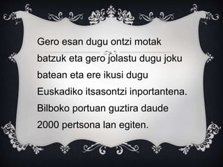 Gero esan dugu ontzi motak
batzuk eta gero jolastu dugu joku
batean eta ere ikusi dugu
Euskadiko itsasontzi inportantena.
Bilboko portuan guztira daude
2000 pertsona lan egiten.
 