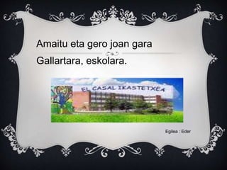 Amaitu eta gero joan gara
Gallartara, eskolara.
Egilea : Eder
 