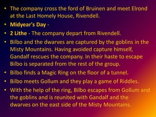 • The company cross the ford of Bruinen and meet Elrond
at the Last Homely House, Rivendell.
• Midyear's Day -
• 2 Lithe - The company depart from Rivendell.
• Bilbo and the dwarves are captured by the goblins in the
Misty Mountains. Having avoided capture himself,
Gandalf rescues the company. In their haste to escape
Bilbo is separated from the rest of the group.
• Bilbo finds a Magic Ring on the floor of a tunnel.
• Bilbo meets Gollum and they play a game of Riddles.
• With the help of the ring, Bilbo escapes from Gollum and
the goblins and is reunited with Gandalf and the
dwarves on the east side of the Misty Mountains.
 