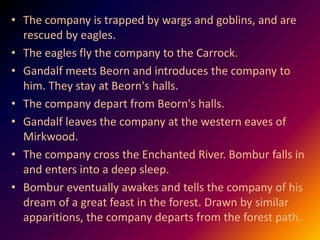 • The company is trapped by wargs and goblins, and are
rescued by eagles.
• The eagles fly the company to the Carrock.
• Gandalf meets Beorn and introduces the company to
him. They stay at Beorn's halls.
• The company depart from Beorn's halls.
• Gandalf leaves the company at the western eaves of
Mirkwood.
• The company cross the Enchanted River. Bombur falls in
and enters into a deep sleep.
• Bombur eventually awakes and tells the company of his
dream of a great feast in the forest. Drawn by similar
apparitions, the company departs from the forest path.
 