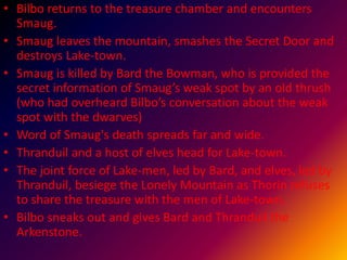 • Bilbo returns to the treasure chamber and encounters
Smaug.
• Smaug leaves the mountain, smashes the Secret Door and
destroys Lake-town.
• Smaug is killed by Bard the Bowman, who is provided the
secret information of Smaug’s weak spot by an old thrush
(who had overheard Bilbo’s conversation about the weak
spot with the dwarves)
• Word of Smaug's death spreads far and wide.
• Thranduil and a host of elves head for Lake-town.
• The joint force of Lake-men, led by Bard, and elves, led by
Thranduil, besiege the Lonely Mountain as Thorin refuses
to share the treasure with the men of Lake-town.
• Bilbo sneaks out and gives Bard and Thranduil the
Arkenstone.
 