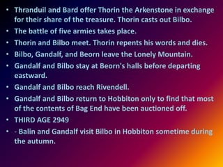 • Thranduil and Bard offer Thorin the Arkenstone in exchange
for their share of the treasure. Thorin casts out Bilbo.
• The battle of five armies takes place.
• Thorin and Bilbo meet. Thorin repents his words and dies.
• Bilbo, Gandalf, and Beorn leave the Lonely Mountain.
• Gandalf and Bilbo stay at Beorn's halls before departing
eastward.
• Gandalf and Bilbo reach Rivendell.
• Gandalf and Bilbo return to Hobbiton only to find that most
of the contents of Bag End have been auctioned off.
• THIRD AGE 2949
• - Balin and Gandalf visit Bilbo in Hobbiton sometime during
the autumn.
 