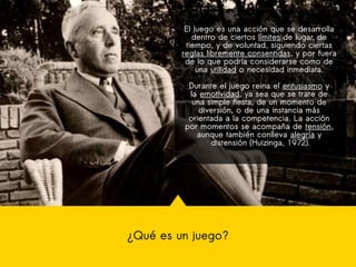 ¿Qué es un juego?
El juego es una acción que se desarrolla
dentro de ciertos límites de lugar, de
tiempo, y de voluntad, siguiendo ciertas
reglas libremente consentidas, y por fuera
de lo que podría considerarse como de
una utilidad o necesidad inmediata.
Durante el juego reina el entusiasmo y
la emotividad, ya sea que se trate de
una simple fiesta, de un momento de
diversión, o de una instancia más
orientada a la competencia. La acción
por momentos se acompaña de tensión,
aunque también conlleva alegría y
distensión (Huizinga, 1972).
 