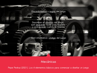 Mecánicas
Pepe Pedraz (2021). Los 4 elementos básicos para comenzar a diseñar un juego
Procedimientos y reglas del juego
Describen el objetivo del juego,
qué se puede hacer para lograrlo
y qué sucede cuando lo intentas
Símil informático: código del juego
 