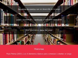 Historias
Pepe Pedraz (2021). Los 4 elementos básicos para comenzar a diseñar un juego
Secuencia de eventos que se desarrolla en tu juego
Lineal y predefinida / ramificada y totalmente emergente
Símil informático: datos del juego
 