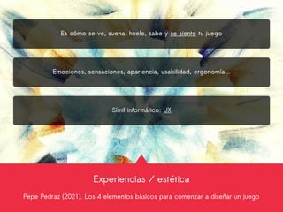 Experiencias / estética
Pepe Pedraz (2021). Los 4 elementos básicos para comenzar a diseñar un juego
Es cómo se ve, suena, huele, sabe y se siente tu juego
Emociones, sensaciones, apariencia, usabilidad, ergonomía...
Símil informático: UX
 