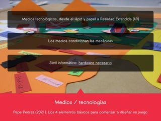 Medios / tecnologías
Pepe Pedraz (2021). Los 4 elementos básicos para comenzar a diseñar un juego
Medios tecnológicos, desde el lápiz y papel a Realidad Extendida (XR)
Los medios condicionan las mecánicas
Símil informático: hardware necesario
 