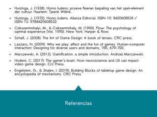 Referencias
● Huizinga, J. (1938). Homo ludens: proeve fleener bepaling van het spel-element
der cultuur. Haarlem: Tjeenk Willink.
● Huizinga, J. (1972). Homo ludens. Alianza Editorial. ISBN 10: 842060853X /
ISBN 13: 9788420608532
● Csikszentmihalyi, M., & Csikzentmihaly, M. (1990). Flow: The psychology of
optimal experience (Vol. 1990). New York: Harper & Row.
● Schell, J. (2008). The Art of Game Design: A book of lenses. CRC press.
● Lazzaro, N. (2009). Why we play: affect and the fun of games. Human-computer
interaction: Designing for diverse users and domains, 155, 679-700.
● Marczewski, A. (2013). Gamification: a simple introduction. Andrzej Marczewski.
● Hodent, C. (2017). The gamer's brain: How neuroscience and UX can impact
video game design. Crc Press.
● Engelstein, G., & Shalev, I. (2019). Building Blocks of tabletop game design: An
encyclopedia of mechanisms. CRC Press.
 