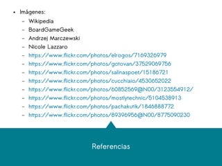 Referencias
● Imágenes:
– Wikipedia
– BoardGameGeek
– Andrzej Marczewski
– Nicole Lazzaro
– https://www.flickr.com/photos/elrogos/7169326979
– https://www.flickr.com/photos/gotovan/37529069756
– https://www.flickr.com/photos/salinaspoet/15186721
– https://www.flickr.com/photos/cucchiaio/4530652022
– https://www.flickr.com/photos/60852569@N00/3123554912/
– https://www.flickr.com/photos/mostlytechnic/5104538913
– https://www.flickr.com/photos/pachakutik/1846888772
– https://www.flickr.com/photos/89396956@N00/8775090230
 