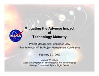 Mitigating the Adverse Impact
                   of
         Technology Maturity
        Project Management Challenge 2007
Fourth Annual NASA Project Management Conference

                  February 6-7, 2007

                      James W. Bilbro
   Assistant Director for Technology/Chief Technologist
         George C. Marshall Space Flight Center
 