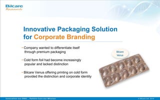 Innovative Packaging Solution
for Corporate Branding
• Company wanted to differentiate itself
through premium packaging
• Cold form foil had become increasingly
popular and lacked distinction
• Bilcare Venus offering printing on cold form
provided the distinction and corporate identity
 
