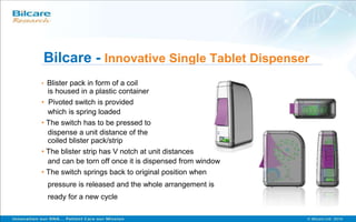 Bilcare - Innovative Single Tablet Dispenser
• Blister pack in form of a coil
is housed in a plastic container
• Pivoted switch is provided
which is spring loaded
• The switch has to be pressed to
dispense a unit distance of the
coiled blister pack/strip
• The blister strip has V notch at unit distances
and can be torn off once it is dispensed from window
• The switch springs back to original position when
pressure is released and the whole arrangement is
ready for a new cycle
 