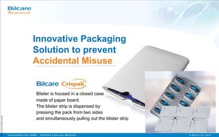Blister is housed in a closed case
made of paper board.
The blister strip is dispensed by
pressing the pack from two sides
and simultaneously pulling out the blister strip
Bilcare©2009PrivilegedInformation
Innovative Packaging
Solution to prevent
Accidental Misuse
 