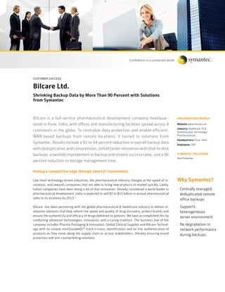 Customer suCCess


Bilcare Ltd.
shrinking Backup Data by more than 90 Percent with solutions
from symantec



Bilcare is a full-service pharmaceutical development company headquar-                              orGANIZAtIoN ProFILe

tered in Pune, India, with offices and manufacturing facilities spread across 4                     Website: www.bilcare.com
                                                                                                    Industry: Healthcare, ID &
continents in the globe. To centralize data protection and enable efficient,                        Authentication Technology/
WAN-based backups from remote locations, it turned to solutions from                                Pharmaceuticals
                                                                                                    Headquarters: Pune, India
Symantec. Results include a 91 to 94 percent reduction in overall backup data                       employees: 500
with deduplication and compression, sixfold faster recoveries with disk-to-disk
backups, a twofold improvement in backup and restore success rates, and a 96                        symANteC soLutIoNs
                                                                                                    Data Protection
percent reduction in storage management time.

Honing a competitive edge through smart It investments

Like most technology-driven industries, the pharmaceutical industry changes at the speed of in-     Why symantec?
novation, and rewards companies that are able to bring new products to market quickly. Lately,
Indian companies have been doing a lot of that innovation. Already considered a world leader in     · Centrally managed,
pharmaceutical development, India is expected to add $5 to $15 billion in annual pharmaceutical       deduplicated remote
sales to its economy by 2013.1                                                                        office backups
Bilcare has been partnering with the global pharmaceutical & healthcare industry to deliver in-     · Supports
novative solutions that help reform the speed and quality of drug discovery, protect brands and       heterogeneous
ensure the authenticity and efficacy of drugs delivered to patients. We have accomplished this by     server environment
combining advanced technologies, innovation, and a caring tradition. The business line of the
company includes Pharma Packaging & Innovation, Global Clinical Supplies and Bilcare Technol-       · No degradation in
ogy with its unique nonClonableID™ track-n-trace, identification and on line authentication of        network performance
products as they move along the supply chain or across stakeholders, thereby ensuring brand           during backups
protection and anti-counterfeiting solutions.
 