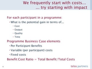 We frequently start with costs...  ... try starting with impact For each participant in a programme: What is the potential gain in terms of... Cost Output Quality Time Programme Business Case elements Per Participant Benefits Variable (per participant) costs Fixed costs Benefit:Cost Ratio = Total Benefit/Total Costs 