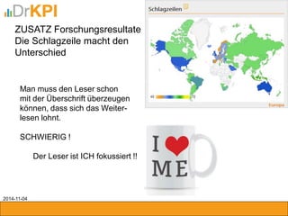 ZUSATZ Forschungsresultate 
Die Schlagzeile macht den 
Unterschied 
Man muss den Leser schon 
mit der Überschrift überzeugen 
können, dass sich das Weiter- 
lesen lohnt. 
SCHWIERIG ! 
Der Leser ist ICH fokussiert !! 
2014-11-04 