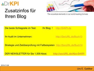 Zusatzinfos für 
Ihren Blog 
Die beste Schlagzeile im Test: Ihr Blog ! http://DrKPI.de 
Ihr Audit im Unternehmen: http://SecURL.de/Buch13 
Strategie und Zielüberprüfung mit Fallbeispielen http://SecURL.de/Buch14 
DER NEWSLETTER für Sie 1,500 Abos: http://secURL.de/Abo-DrKPI 
2014-11-04 
Urs E. Gattiker  