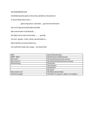 DIE BILDKOMPOSITION
Die BildkompositiongibtunsElemente,dasBildzuinterpretieren
In diesemBilderkennt man.....
-gibtestfigurative –abstrakte - geometrische Elemente
Das isteinfiguratives/abstraktesGemälde.
Man erkenntaberinderRealität....
Der Malerhat mit diesemGemälde.........gezeigt.
Ich sehe – glaube – finde –denke,dasGemälde ist....
MeienGefϋhle vordiesemBildsind....
Ich empfinde Freude,Hass,Angst,....vordiesemBild.
WO? DenOrt beschreiben.
WER? WAS? Die Elemente imBildnennen.
Wie viele? Die Anzahl derElemente nennen.
Was sindsie? Das GeschlechtderElemente nennen.
Beschreibung Die Kleider
Das Ansehen
Die Gefϋhle
Der Beruf
Was machensie? Die Aktionbeschreiben.
Zweifelaussagen Vielleicht/esmag sein,daβ,/esistmöglich....
 