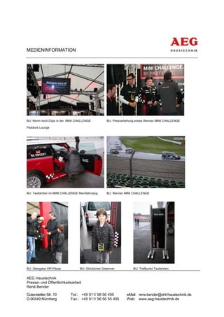 MEDIENINFORMATION




BU: Nimm mich-Clips in der MINI CHALLENGE           BU: Preisverleihung erstes Rennen MINI CHALLENGE

Paddock Lounge




BU: Taxifahrten im MINI CHALLENGE Rennfahrzeug      BU: Rennen MINI CHALLENGE




BU: Übergabe VIP-Pässe            BU: Glücklicher Gewinner           BU: Treffpunkt Taxifahrten


AEG Haustechnik
Presse- und Öffentlichkeitsarbeit
René Bender

Gutenstetter Str. 10        Tel.: +49 911/ 96 56 495             eMail: rene.bender@eht-haustechnik.de
D-90449 Nürnberg            Fax.: +49 911/ 96 56 55 495          Web: www.aeg-haustechnik.de
 