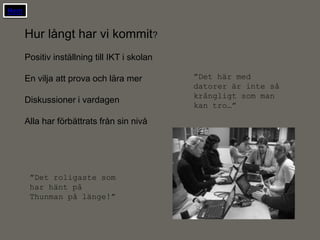 Hem


      Hur långt har vi kommit?
      Positiv inställning till IKT i skolan

      En vilja att prova och lära mer         ”Det här med
                                              datorer är inte så
                                              krångligt som man
      Diskussioner i vardagen
                                              kan tro…”

      Alla har förbättrats från sin nivå




       ”Det roligaste som
       har hänt på
       Thunman på länge!”
 