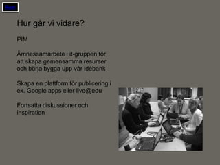 Hem


      Hur går vi vidare?
      PIM

      Ämnessamarbete i it-gruppen för
      att skapa gemensamma resurser
      och börja bygga upp vår idébank

      Skapa en plattform för publicering i
      ex. Google apps eller live@edu

      Fortsatta diskussioner och
      inspiration
 