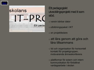 Hem

      Ett pedagogiskt
      utvecklingsprojekt med it som
      stöd.
      o varsin bärbar dator

      o utbildningspaket i IKT

      o en projektledare

      o attlära genom att göra och
       lära tillsammans
      o tid och organisation för horisontell
        kontakt för projektgruppen,
        motsvarande ämneskonferens

      o plattformar för extern och intern
        kommunikation för förbättrat
        vardagsarbete i skolan
 
