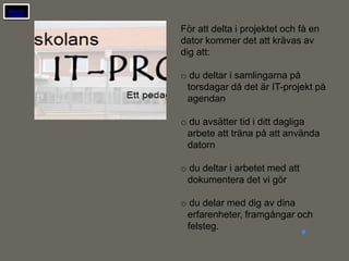 Hem

      För att delta i projektet och få en
      dator kommer det att krävas av
      dig att:

      o du deltar i samlingarna på
       torsdagar då det är IT-projekt på
       agendan

      o du avsätter tid i ditt dagliga
       arbete att träna på att använda
       datorn

      o du deltar i arbetet med att
       dokumentera det vi gör

      o du delar med dig av dina
       erfarenheter, framgångar och
       felsteg.
 