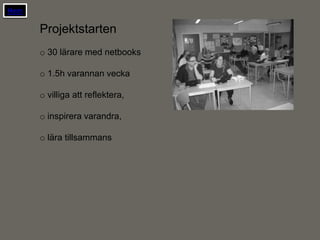 Hem

      Projektstarten
      o 30 lärare med netbooks

      o 1.5h varannan vecka

      o villiga att reflektera,

      o inspirera varandra,

      o lära tillsammans
 