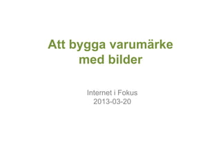 Att bygga varumärke
     med bilder

     Internet i Fokus
       2013-03-20
 