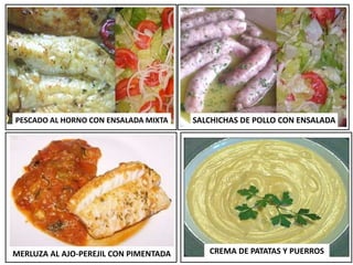 MERLUZA AL AJO-PEREJIL CON PIMENTADA CREMA DE PATATAS Y PUERROS
PESCADO AL HORNO CON ENSALADA MIXTA SALCHICHAS DE POLLO CON ENSALADA
 
