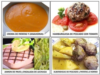 CREMA DE PATATAS Y ZANAHORIAS HAMBURGUESA DE PESCADO CON TOMATE
JAMON DE PAVO y ENSALADA DE LECHUGA ALBONDIGAS DE PESCADO y PATATAS al HORNO
 