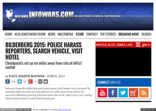 pdfcrowd.comopen in browser PRO version Are you a developer? Try out the HTML to PDF API
BILDERBERG 2015: POLICE HARASS
REPORTERS, SEARCH VEHICLE, VISIT
HOTEL
Checkpoints set up six miles away from site of elitist
confab
by PAUL JOSEPH WATSON | JUNE 8, 2015
630 87 0
Infowars reporters Rob Dew and cameraman Josh Owens were harassed by
Austrian federal police at a checkpoint six miles away from where the
secretive Bilderberg Group will meet later this week, with cops even visiting
them at their hotel to check their passports.
CONNECT WITH US
GET INFORMED NOW
HOME ALEX JONES RADIO SHOW NEWS MULTIMEDIA STORE CONTACT TOP STORIES BREAKING NEWS SEARCH
 