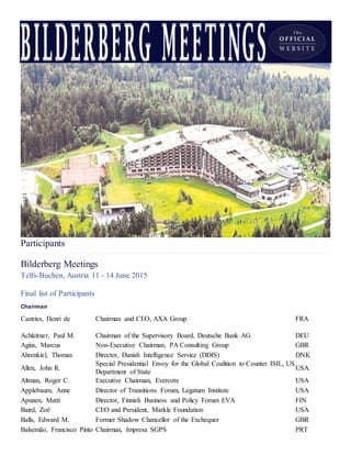 Participants
Bilderberg Meetings
Telfs-Buchen, Austria 11 - 14 June 2015
Final list of Participants
Chairman
Castries, Henri de Chairman and CEO, AXA Group FRA
Achleitner, Paul M. Chairman of the Supervisory Board, Deutsche Bank AG DEU
Agius, Marcus Non-Executive Chairman, PA Consulting Group GBR
Ahrenkiel, Thomas Director, Danish Intelligence Service (DDIS) DNK
Allen, John R.
Special Presidential Envoy for the Global Coalition to Counter ISIL, US
Department of State
USA
Altman, Roger C. Executive Chairman, Evercore USA
Applebaum, Anne Director of Transitions Forum, Legatum Institute USA
Apunen, Matti Director, Finnish Business and Policy Forum EVA FIN
Baird, Zoë CEO and President, Markle Foundation USA
Balls, Edward M. Former Shadow Chancellor of the Exchequer GBR
Balsemão, Francisco Pinto Chairman, Impresa SGPS PRT
 
