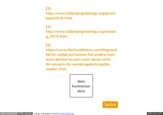 pdfcrowd.comopen in browser PRO version Are you a developer? Try out the HTML to PDF API
[3]
http://www.bilderbergmeetings.org/partici
pants2015.html
[4]
http://www.bilderbergmeetings.org/meetin
g_2015.html
[5]
https://www.fischundfleisch.com/blogs/poli
tik/ihr-solltet-auf-keinen-fall-andere-fuer-
euch-denken-las-sen-sonst-denkt-nicht-
ihr-sondern-ihr-werdet-gedacht-politik-
medien.html
Mein
Kommentar
dazu
Zurück
 