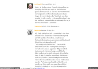 pdfcrowd.comopen in browser PRO version Are you a developer? Try out the HTML to PDF API
pinkfloyd67 Dienstag, 09 Juni 2015
Guter Artikel creatino ,fürs nächste mal darfst
du ruhig ein bisschen mehr in die Substanz
gehen dabei,du hast es hier auf dieser Plattform
mit aufgeklärten Menschen zu tun,also keine
Angst davor wir halten die Wahrheit aus. Das
uns die Ursula von der Leihen und Jeb Busch als
die nächsten Staatenlenker serviert werden ist ja
bereits ein offenes Geheimnis
· Mindwave gefällt dieser Kom m entar.
Mindwave Dienstag, 09 Juni 2015
ich finde BB bedenklich - ganz einfach aus dem
Grunde, weil man es bis vor kurzem komplett
abstritt und die Menschen, welche es als
Tatsache behaupteten, als dumme nichtsahnend
hinstellte - mit Kampfbegriff
"Verschwörungstheoretiker". Das sich die
Chefredakteure der wichtigsten Zeitungen
verschworen haben gegen die Allgemeinheit,
indem sie die Infos verbargen und falsche
Fährten legten, ist doch schon ein Beleg dafür,
dass da was Großes im Busch liegt. Sieht man
sich die potenten Gäste und Organisatoren an,
wären die Sicherheitskosten für sie ein leichtes
aus der Portokasse zu bezahlen. Stattdessen
werden in Österreich nun sogar Eurofighter
bemüht (1std Flug ca. 200000€) wegen des
 